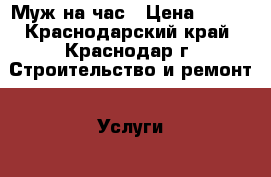 Муж на час › Цена ­ 500 - Краснодарский край, Краснодар г. Строительство и ремонт » Услуги   . Краснодарский край,Краснодар г.